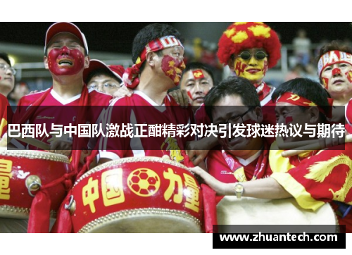 巴西队与中国队激战正酣精彩对决引发球迷热议与期待